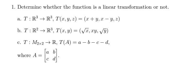 1. Determine whcther the function is a lincar transformation or not.
a. T: R → R', T(x, y, z)
= (r + y,I - y, 2)
b. T: R? → R³, T(r, y) = (VT, ry, T)
с. Т: М2x2 R, T(A) — а —b — с — d,
a b
whcre A:
