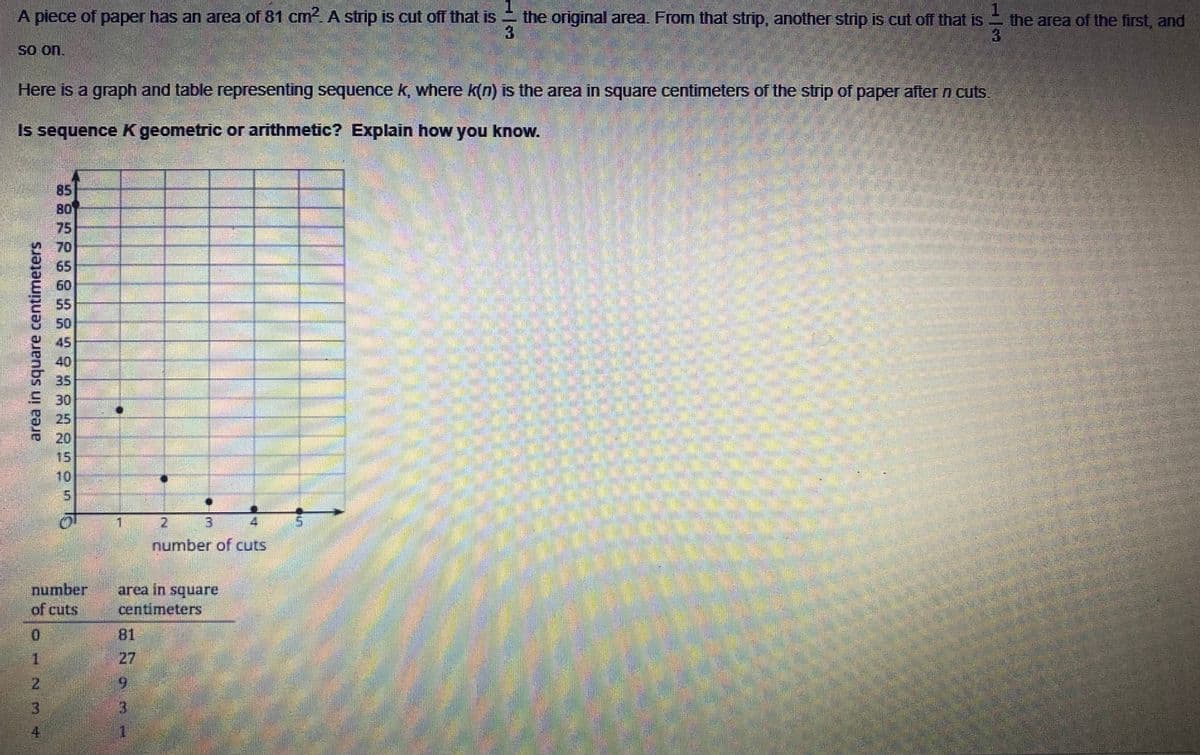 A piece of paper has an area of 81 cm. A strip is cut off that is the original area. From that strip, another strip is cut off that is the area of the first, and
3
So on.
Here is a graph and table representing sequence k, where k(n) is the area in square centimeters of the strip of paper after n cuts.
Is sequence K geometric or arithmetic? Explain how you know.
85
80
75
70
65
60
55
50
45
40
35
30
25
20
15
10
2.
3.
number of cuts
number
of cuts
area in square
centimeters
81
1.
27
9.
13
4.
area in square centimeters
