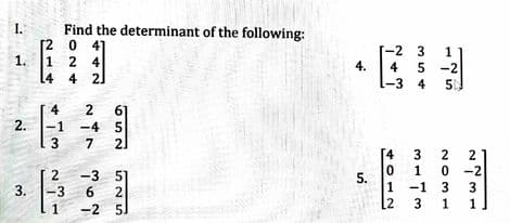 I.
Find the determinant of the following:
2 0 41
-2 3
4
-3 4
1
1.
1 2 4
5 -2
4.
L4 4 2]
4
61
2.
-1
-4 5
3
7
21
[4
3
2
1
0 -2
-3 51
2
6
5.
1
-1
3
1
3.
-3
1
-2 5)
[2
3
NOM1
