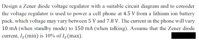 Design a Zener diode voltage regulator with a suitable circuit diagram and to consider
the voltage regulator is used to power a cell phone at 4.5 V from a lithium ion battery
pack, which voltage may vary between 5 V and 7.8 V. The current in the phone will vary
10 mA (when standby mode) to 150 mA (when talking). Assume that the Zener diode
current, Iz(min) is 10% of Iz(max).
