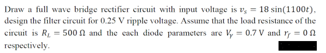 Draw a full wave bridge rectifier circuit with input voltage is v, = 18 sin(1100t),
design the filter circuit for 0.25 V ripple voltage. Assume that the load resistance of the
circuit is R1, = 500 N and the each diode parameters are Vy = 0.7 V and rf = 0
respectively.
