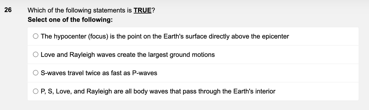 26
Which of the following statements is TRUE?
Select one of the following:
The hypocenter (focus) is the point on the Earth's surface directly above the epicenter
O Love and Rayleigh waves create the largest ground motions
O S-waves travel twice as fast as P-waves
O P, S, Love, and Rayleigh are all body waves that pass through the Earth's interior