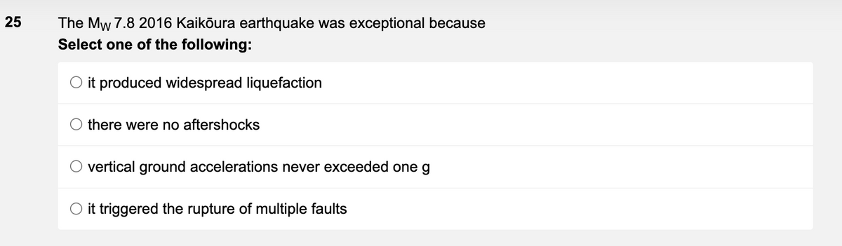 25
The Mw
7.8 2016 Kaikōura earthquake was exceptional because
Select one of the following:
it produced widespread liquefaction
there were no aftershocks
vertical ground accelerations never exceeded one g
O it triggered the rupture of multiple faults