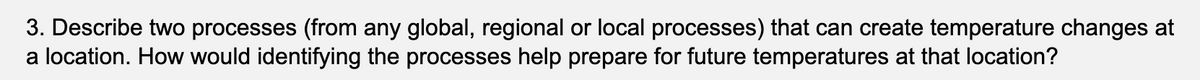 3. Describe two processes (from any global, regional or local processes) that can create temperature changes at
a location. How would identifying the processes help prepare for future temperatures at that location?