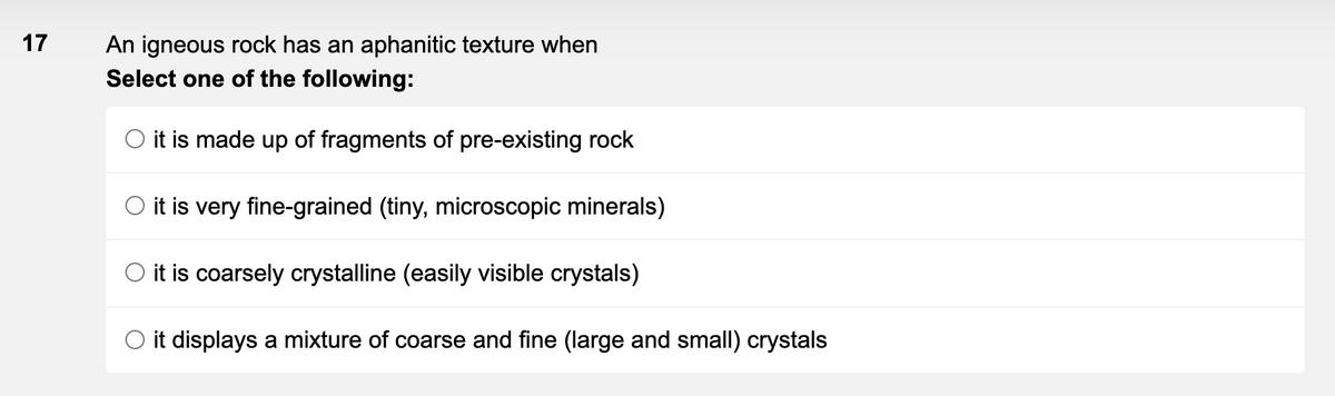 17
An igneous rock has an aphanitic texture when
Select one of the following:
O it is made up of fragments of pre-existing rock
O it is very fine-grained (tiny, microscopic minerals)
O it is coarsely crystalline (easily visible crystals)
O it displays a mixture of coarse and fine (large and small) crystals