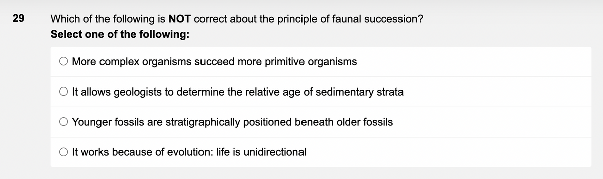 29
Which of the following is NOT correct about the principle of faunal succession?
Select one of the following:
O More complex organisms succeed more primitive organisms
It allows geologists to determine the relative age of sedimentary strata
Younger fossils are stratigraphically positioned beneath older fossils
O It works because of evolution: life is unidirectional