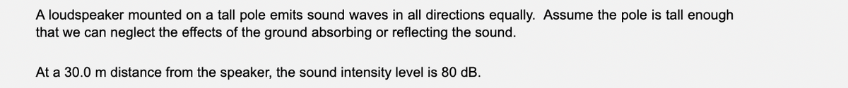 A loudspeaker mounted on a tall pole emits sound waves in all directions equally. Assume the pole is tall enough
that we can neglect the effects of the ground absorbing or reflecting the sound.
At a 30.0 m distance from the speaker, the sound intensity level is 80 dB.