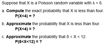 Suppose that X is a Poisson random variable with A = 6.
a. Compute the exact probability that X is less than four.
P(X<4) = ?
b. Approximate the probability that X is less than four.
P(X<4) = ?
C. Approximate the probability that 8 < X< 12.
P(8<X<12) = ?

