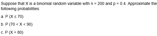 Suppose that X is a binomial random variable with n = 200 and p = 0.4. Approximate the
following probabilities:
a. P (X< 70)
b. P (70 < X< 90)
c. P (X = 80)
