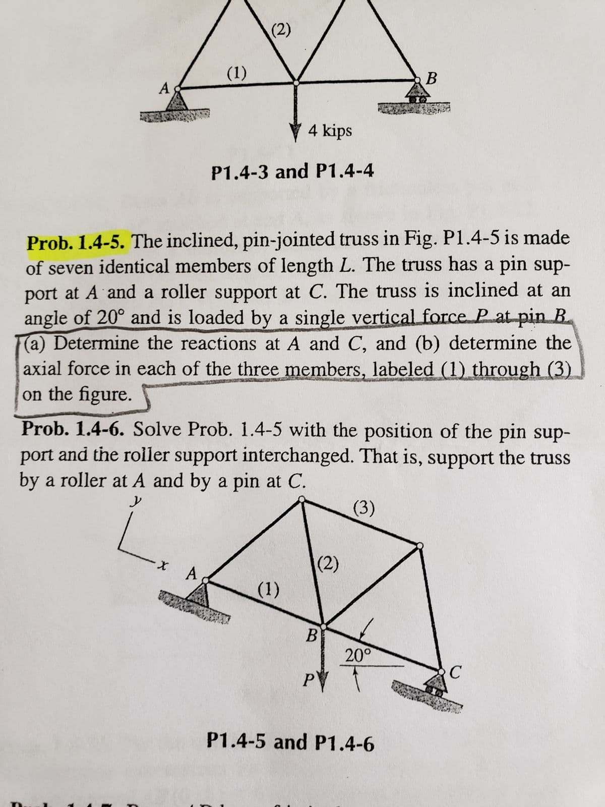 A
(1)
X
(2)
A
4 kips
P1.4-3 and P1.4-4
Prob. 1.4-5. The inclined, pin-jointed truss in Fig. P1.4-5 is made
of seven identical members of length L. The truss has a pin sup-
port at A and a roller support at C. The truss is inclined at an
angle of 20° and is loaded by a single vertical force Pat pin B
(a) Determine the reactions at A and C, and (b) determine the
axial force in each of the three members, labeled (1) through (3)
on the figure.
Prob. 1.4-6. Solve Prob. 1.4-5 with the position of the pin sup-
port and the roller support interchanged. That is, support the truss
by a roller at A and by a pin at C.
y
(1)
(2)
B
P
(3)
B
20°
P1.4-5 and P1.4-6
C