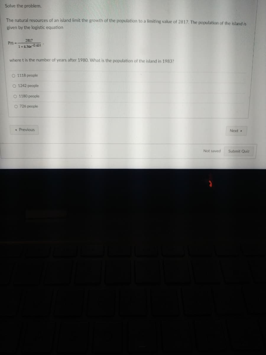 Solve the problem.
The natural resources of an island limit the growth of the population to a limiting value of 2817. The population of the island is
given by the logistic equation
P(t)-
2817
1+4.34e-0.41t
where t is the number of years after 1980. What is the population of the island in 1983?
O 1118 people
O 1242 people
O 1180 people
O 726 people
Previous
Next.
Submit Quiz
Not saved