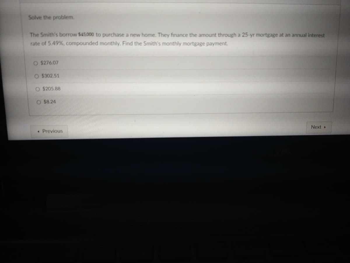 Solve the problem.
The Smith's borrow $45,000 to purchase a new home. They finance the amount through a 25-yr mortgage at an annual interest
rate of 5.49%, compounded monthly. Find the Smith's monthly mortgage payment.
O $276.07
O $302.51
O $205.88
O $8.24
« Previous
Next ▸