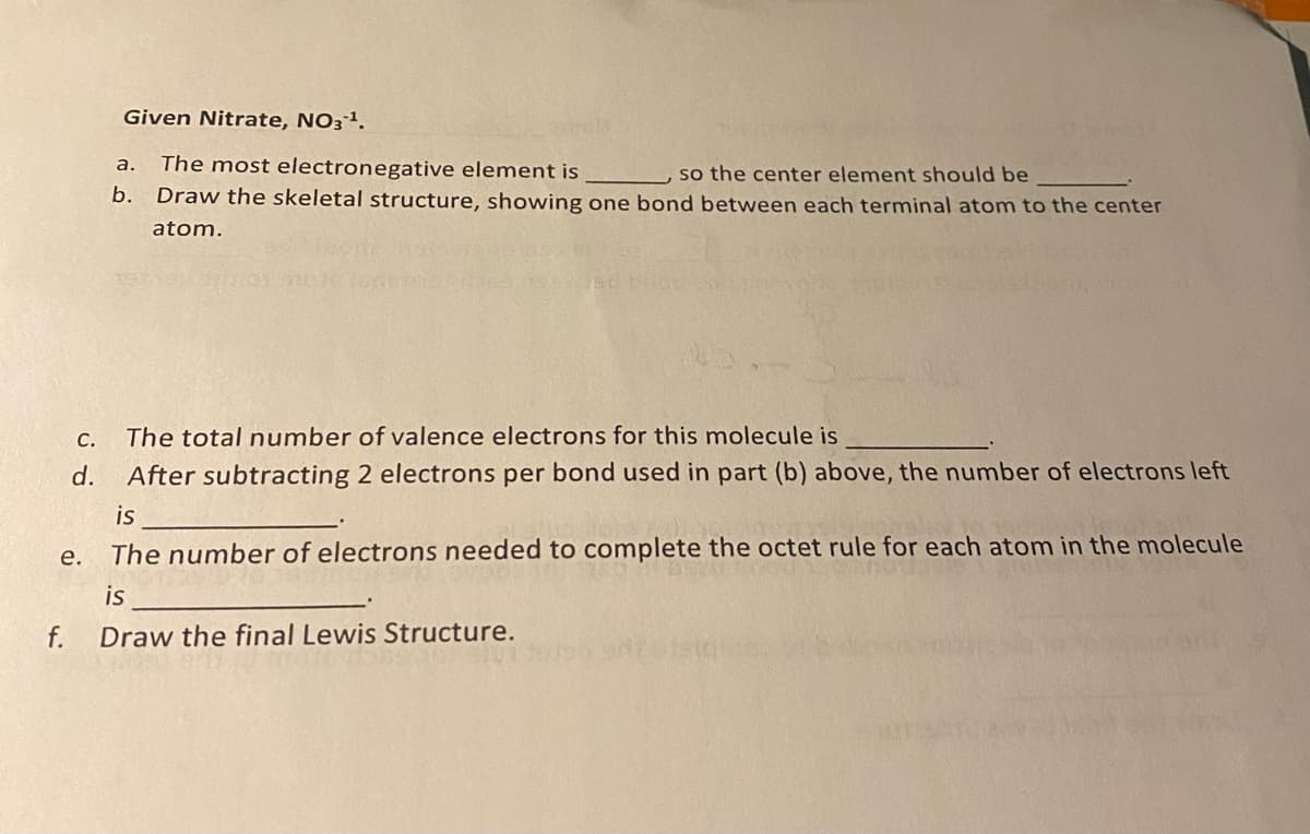 Given Nitrate, NO3ª.
The most electronegative element is
b. Draw the skeletal structure, showing one bond between each terminal atom to the center
а.
so the center element should be
atom.
С.
The total number of valence electrons for this molecule is
d.
After subtracting 2 electrons per bond used in part (b) above, the number of electrons left
is
е.
The number of electrons needed to complete the octet rule for each atom in the molecule
is
f.
Draw the final Lewis Structure.
