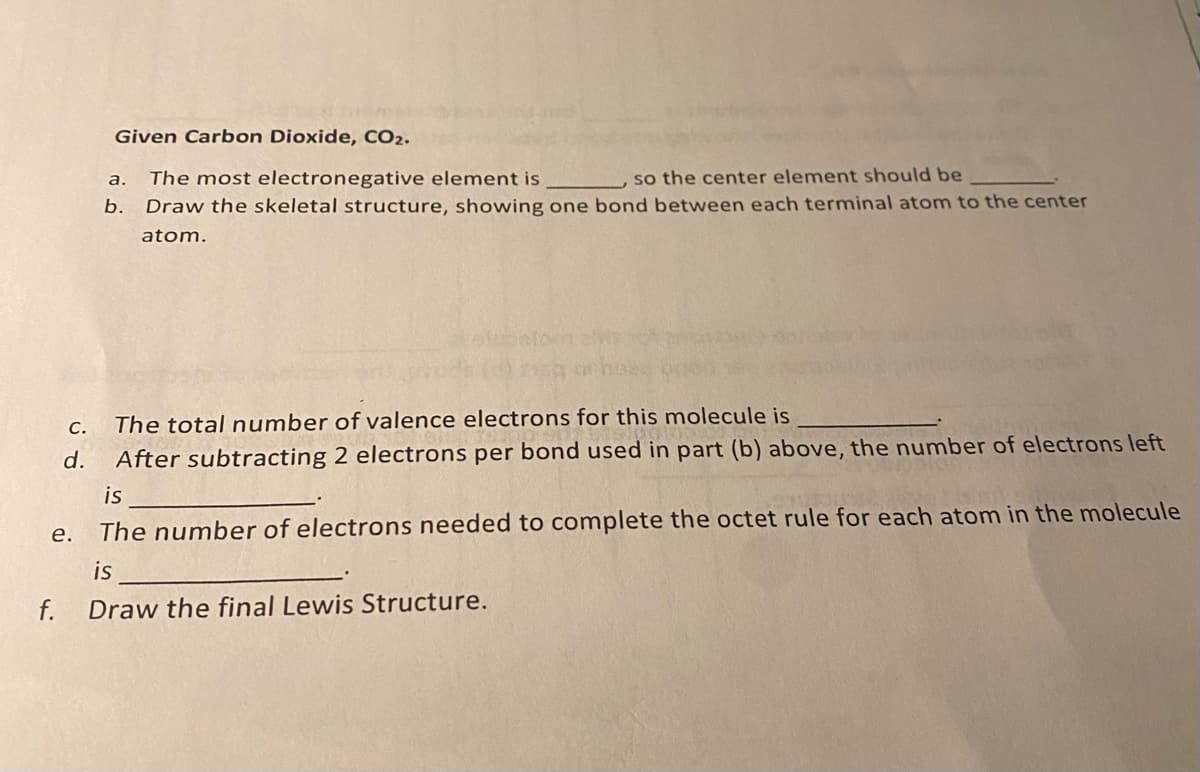 Given Carbon Dioxide, CO2.
The most electronegative element is
so the center element should be
а.
b. Draw the skeletal structure, showing one bond between each terminal atom to the center
atom.
С.
The total number of valence electrons for this molecule is
d.
After subtracting 2 electrons per bond used in part (b) above, the number of electrons left
is
е.
The number of electrons needed to complete the octet rule for each atom in the molecule
is
f.
Draw the final Lewis Structure.
