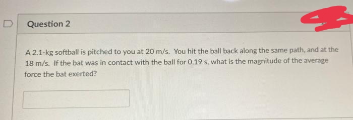 Question 2
A 2.1-kg softball is pitched to you at 20 m/s. You hit the ball back along the same path, and at the
18 m/s. If the bat was in contact with the ball for 0.19 s, what is the magnitude of the average
force the bat exerted?