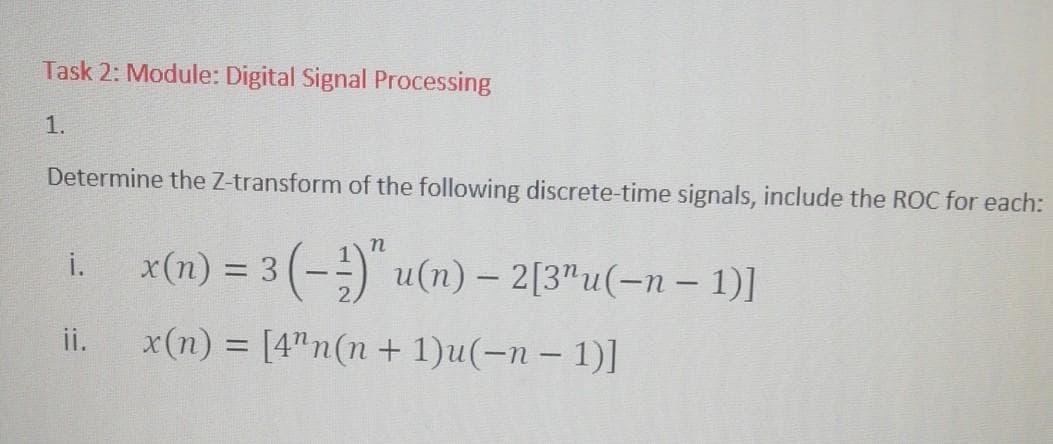 Task 2: Module: Digital Signal Processing
1.
Determine the Z-transform of the following discrete-time signals, include the ROC for each:
n
i. _x(n) = 3(-¹)" u(n) — 2[3¹u(−n − 1)]
–
ii.
x(n) = [4" n(n+1)u(-n-1)]