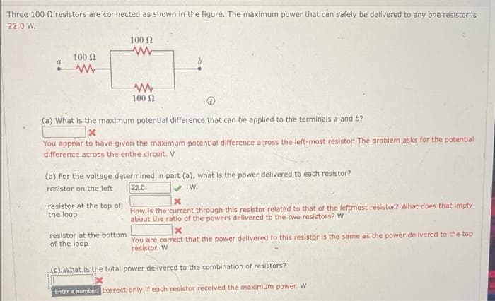 Three 1000 resistors are connected as shown in the figure. The maximum power that can safely be delivered to any one resistor is
22.0 W.
100 Ω
www
(a) What is the maximum potential difference that can be applied to the terminals a and b?
x
You appear to have given the maximum potential difference across the left-most resistor. The problem asks for the potential
difference across the entire circuit. V
resistor at the top of
the loop
100 (2
(b) For the voltage determined in part (a), what is the power delivered to each resistor?
resistor on the left
22.0
W
resistor at the bottom
of the loop
www
100 (2
Enter a number
How is the current through this resistor related to that of the leftmost resistor? What does that imply
about the ratio of the powers delivered to the two resistors? W
x
You are correct that the power delivered to this resistor is the same as the power delivered to the top
resistor. W
(c). What is the total power delivered to the combination of resistors?
X
correct only if each resistor received the maximum power. W