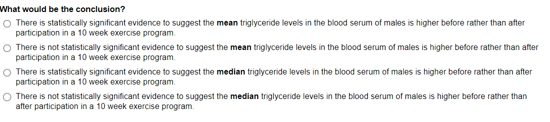 What would be the conclusion?
O There is statistically significant evidence to suggest the mean triglyceride levels in the blood serum of males is higher before rather than after
participation in a 10 week exercise program.
There is not statistically significant evidence to suggest the mean triglyceride levels in the blood serum of males is higher before rather than after
participation in a 10 week exercise program.
O There is statistically significant evidence to suggest the median triglyceride levels in the blood serum of males is higher before rather than after
participation in a 10 week exercise program.
O There is not statistically significant evidence to suggest the median triglyceride levels in the blood serum of males is higher before rather than
after participation in a 10 week exercise program.