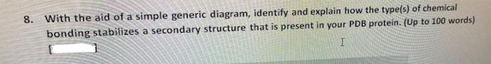 8. With the aid of a simple generic diagram, identify and explain how the type(s) of chemical
bonding stabilizes a secondary structure that is present in your PDB protein. (Up to 100 words)
I