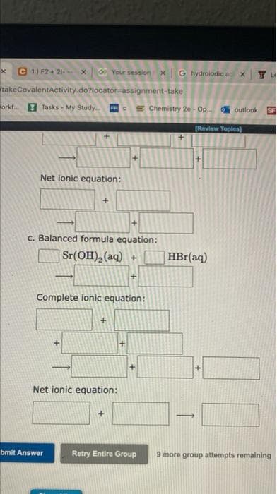 x C 1.) F2+21- x 0 Your session x G hydrolodic ac x
TU
takeCovalent Activity.do?locator-assignment-take
orkfTasks - My Study Chemistry 2e-Op... outlook
[Review Topics)
Net ionic equation:
+
c. Balanced formula equation:
Sr(OH)₂ (aq) +
-
+
Complete ionic equation:
+
Net ionic equation:
bmit Answer
Retry Entire Group
+
HBr(aq)
49
L
9 more group attempts remaining