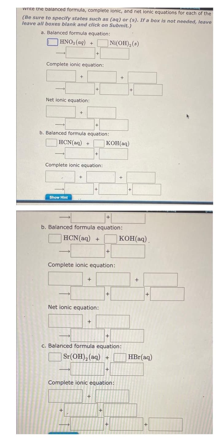 write the balanced formula, complete ionic, and net ionic equations for each of the
(Be sure to specify states such as (aq) or (s). If a box is not needed, leave
leave all boxes blank and click on Submit.)
a. Balanced formula equation:
HNO3(aq)
Ni(OH)₂ (s)
Complete ionic equation:
+
+
Net ionic equation:
+
b. Balanced formula equation:
HCN(aq) +
Complete ionic equation:
+
+
Show Hint
b. Balanced formula equation:
HCN(aq) +
+
Complete ionic equation:
+
+
Net ionic equation:
+
+
c. Balanced formula equation:
Sr(OH)₂ (aq) +
+
Complete ionic equation:
+
+
KOH(aq)
+
+
+
KOH(aq).
+
+
HBr(aq)