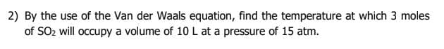 2) By the use of the Van der Waals equation, find the temperature at which 3 moles
of SO2 will occupy a volume of 10 L at a pressure of 15 atm.
