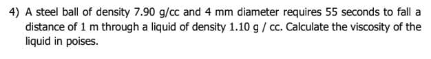 4) A steel ball of density 7.90 g/cc and 4 mm diameter requires 55 seconds to fall a
distance of 1 m through a liquid of density 1.10 g / c. Calculate the viscosity of the
liquid in poises.
