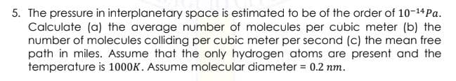 5. The pressure in interplanetary space is estimated to be of the order of 10-14 Pa.
Calculate (a) the average number of molecules per cubic meter (b) the
number of molecules colliding per cubic meter per second (c) the mean free
path in miles. Assume that the only hydrogen atoms are present and the
temperature is 1000K. Assume molecular diameter = 0.2 nm.
%3D
