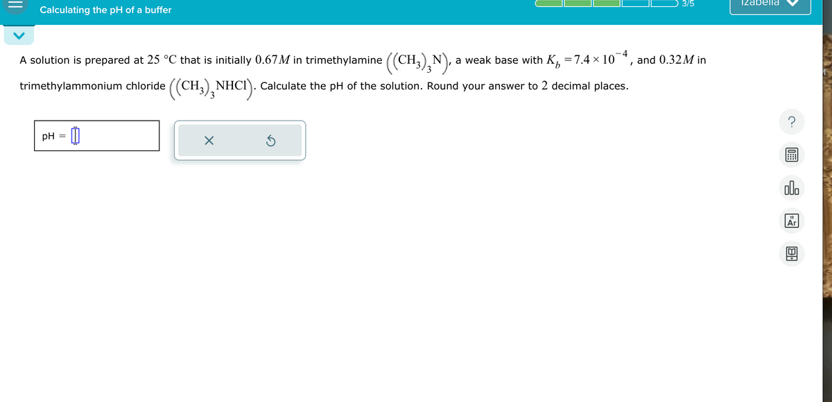 Calculating the pH of a buffer
3/5
Izabella
-4
and 0.32M in
b
A solution is prepared at 25 °C that is initially 0.67 M in trimethylamine ((CH3)2 N), a weak base with K₁ = 7.4 × 10
trimethylammonium chloride ((CH3) 3 NHCI). Calculate the pH of the solution. Round your answer to 2 decimal places.
pH
=
11
☑
00.
Ar