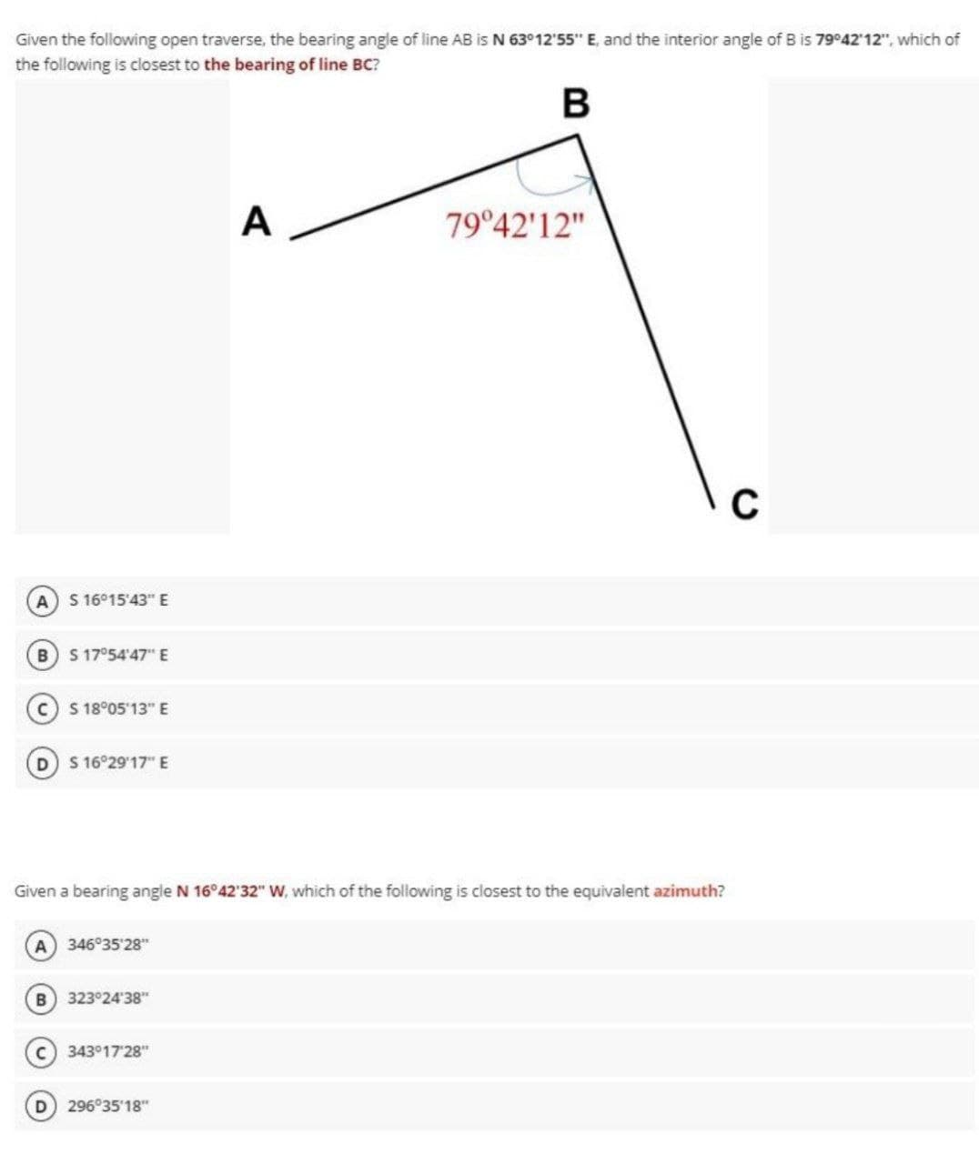 Given the following open traverse, the bearing angle of line AB is N 63°12'55" E, and the interior angle of B is 79°42'12", which of
the following is closest to the bearing of line BC?
A
79°42'12"
S 16°15'43" E
B) S 17°54'47" E
S 18°05'13" E
D S 16°29'17" E
Given a bearing angle N 16°42'32" w, which of the following is closest to the equivalent azimuth?
A 346°35'28"
323°24'38"
C 343°17'28"
296°35'18"
