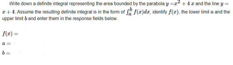 Write down a definite integral representing the area bounded by the parabola y=x² + 4x and the line y =
* + 4. Assume the resulting definite integral is in the form of få f(x)dæ, identify f(x), the lower limit a and the
upper limit b and enter them in the response fields below.
f(x) =
a =
b=