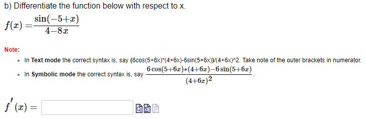 b) Differentiate the function below with respect to x.
sin(-5+x)
4-8x
f(x) =
Note:
=
In Text mode the correct syntax is, say
• In Symbolic mode the correct syntax is, say
(6cos(5+6x)*(4+6x)-6sin(5+6x))/(4+6x)^2. Take note of the outer brackets in numerator.
6 cos(5+6x)+(4+6x)-6 sin(5+6x)
(4+6x)2
ƒ'(x) =