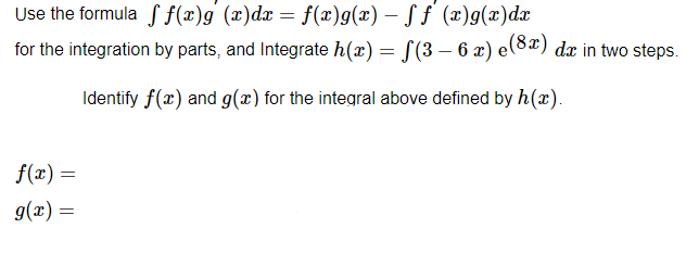 Use the formula
f(x)g (x) dx = f(x)g(x) - ff (x)g(x) dx
for the integration by parts, and Integrate h(x) = f(3 – 6 x) e(8x) dx in two steps.
Identify f(x) and g(x) for the integral above defined by h(x).
f(x) =
g(x) =