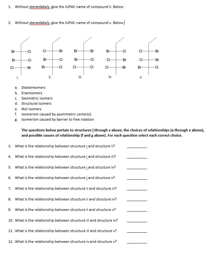 1. Without stereolabels, give the IUPAC name of compound ii. Below:
2. Without stereolabels, give the IUPAC name of compound v. Below:
w w ww
Br
CI
CI
Br
Br
Br
Br
-CI
-Br
Br
CI
Br-
CI
Br-
CI
CI
Br
Br
CI
-Br
Br
CI
CI-
-CI
CI-
-Br
Br
CI
i.
i.
ii.
iv.
a.
Diastereomers
b. Enantiomers
C.
Geometric isomers
d. Structural isomers
е.
Not isomers
f. Isomerism caused by asymmetric center(s)
g. Isomerism caused by barrier to free rotation
The questions below pertain to structures į through v above, the choices of relationships (a through e above),
and possible causes of relationship (f and g above). For each question select each correct choice.
3. What is the relationship between structure į and structure ii?
4. What is the relationship between structure į and structure i?
5. What is the relationship between structure į and structure iv?
6. What is the relationship between structure į and structure v?
7. What is the relationship between structure ii and structure ii?
8. What is the relationship between structure ii and structure iv?
9. What is the relationship between structure ii and structure v?
10. What is the relationship between structure i and structure iv?
11. What is the relationship between structure i and structure v?
12. What is the relationship between structure iv and structure v?
V.
ठ
