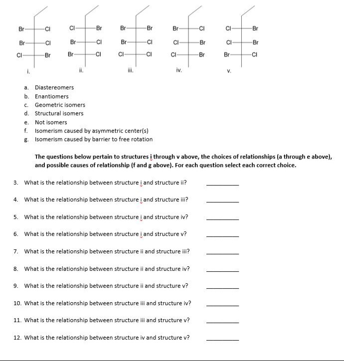 Br
CI
CI
-Br
Br
Br
Br
CI
C-
Br
Br
CI
Br
-CI
Br
CI
Br
CI
Br
CI
Br
Br
CI
CI
CI
CI
-Br
Br
CI
i.
ii.
ii.
iv.
V.
a. Diastereomers
b. Enantiomers
c. Geometric isomers
d. Structural isomers
e. Not isomers
f. Isomerism caused by asymmetric center(s)
g. Isomerism caused by barrier to free rotation
The questions below pertain to structures į through v above, the choices of relationships (a through e above),
and possible causes of relationship (f and g above). For each question select each correct choice.
3. What is the relationship between structure į and structure ii?
4. What is the relationship between structure į and structure i?
5. What is the relationship between structure į and structure iv?
6. What is the relationship between structure į and structure v?
7. What is the relationship between structure ii and structure ii?
8. What is the relationship between structure ii and structure iv?
9. What is the relationship between structure i and structure v?
10. What is the relationship between structure i and structure iv?
11. What is the relationship between structure ii and structure v?
12. What is the relationship between structure iv and structure v?
