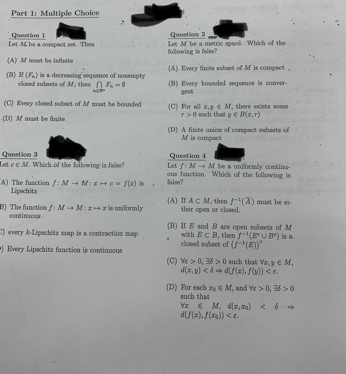 Part 1: Multiple Choice
Question 1
Let. M. be a compact set. Then
(A) M must be infinite
(B) If (Fn) is a decreasing sequence of nonempty
closed subsets of M; then Fn = 0
nEN*
(C) Every closed subset of M must be bounded
(D) M must be finite.
Question 3
Let c E M. Which of the following is false?
A) The function f: M → M: x + c = f(x) is false?
Lipschitz
B) The function.f: M→M: x x is uniformly
continuous
C) every k-Lipschitz map is a contraction map
P) Every Lipschitz function is continuous
S
Question 2
rks
Let M be a metric space. Which of the
following is false?
(A). Every finite subset of M is compact
(B) Every bounded sequence is conver-
gent
(C) For all x, y € M, there exists some
r>0 such that y = B(x,r)
(D) A finite union of compact subsets of
M is compact
Question 4
Let f: MM be a uniformly continu-
ous function. Which of the following is
(A) If A C M, then f-¹(A) must be ei-
ther open or closed.
(B) If E and B are open subsets of M
with ECB, then f−¹(Eª U Bº) is a.
closed subset of (f-¹(E))º`
(C) V > 0, 36> 0 such that Vx, y ≤ M,
d(x, y)<8⇒d(f(x), f(y)) < e.
(D) For each co E M, and Ve > 0, 3
such that
Vx
€ M, d(x,xo) < S
d(f(x), f(xo)) < e.