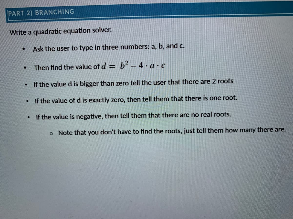 PART 2) BRANCHING
Write a quadratic equation solver.
Ask the user to type in three numbers: a, b, and c.
Then find the value of d = b2 – 4 · a ·c
If the value d is bigger than zero tell the user that there are 2 roots
• If the value of d is exactly zero, then tell them that there is one root.
If the value is negative, then tell them that there are no real roots.
o Note that you don't have to find the roots, just tell them how many there are.
