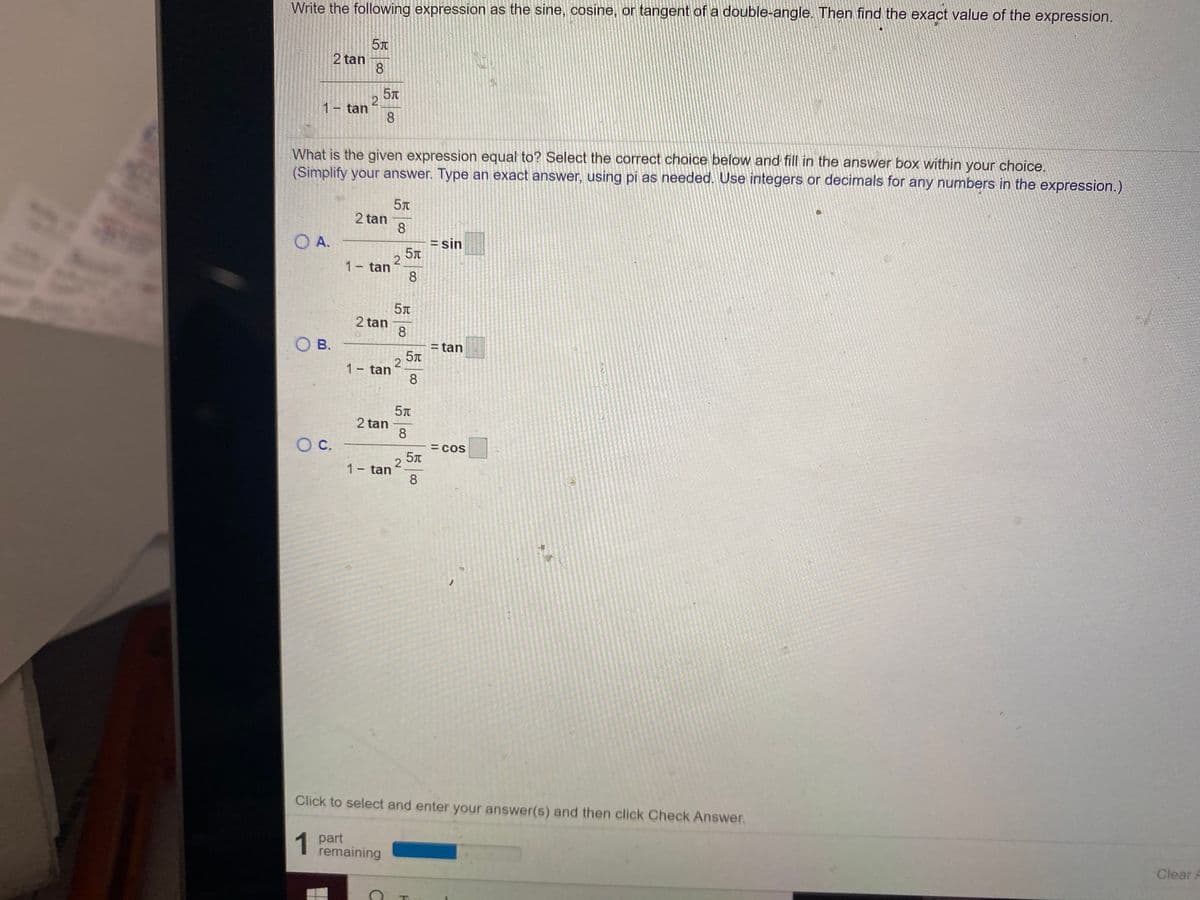 Write the following expression as the sine, cosine, or tangent of a double-angle. Then find the exact value of the expression.
2 tan
8.
1 tan
8.
What is the given expression equal to? Select the correct choice below and fill in the answer box within your choice.
(Simplify your answer. Type an exact answer, using pi as needed. Use integers or decimals for any numbers in the expression.)
2 tan
8
OA.
= sin
2
1- tan
8
2 tan
8
Ов.
= tan
1 tan
8
2 tan
8.
Oc.
= cos
1- tan
8
Click to select and enter your answer(s) and then click Check Answer.
1 part
remaining
Clear A
2.
2.
