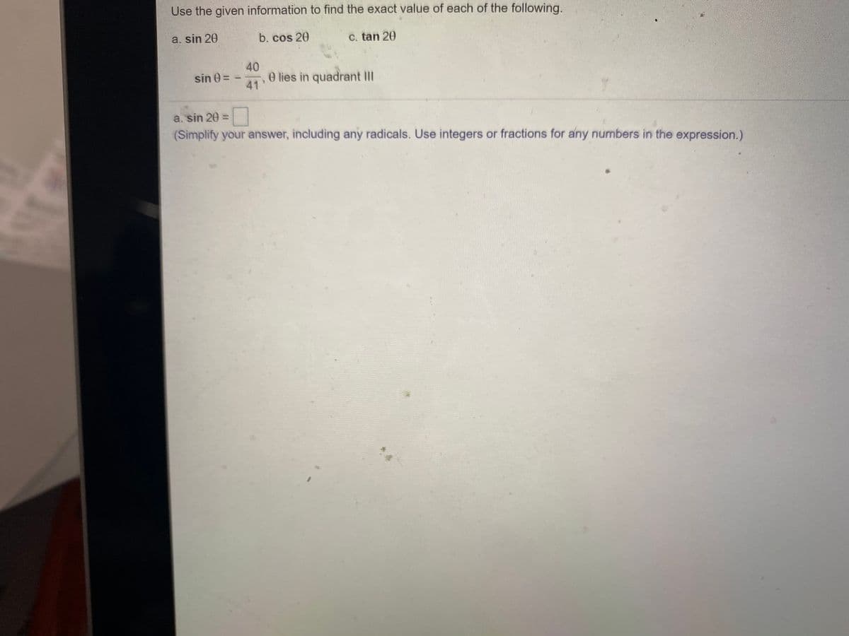 Use the given information to find the exact value of each of the following.
a. sin 20
b. cos 20
C. tan 20
40
e lies in quadrant II
sin 0 =
41
a. sin 20 =
(Simplify your answer, including any radicals. Use integers or fractions for any numbers in the expression.)
