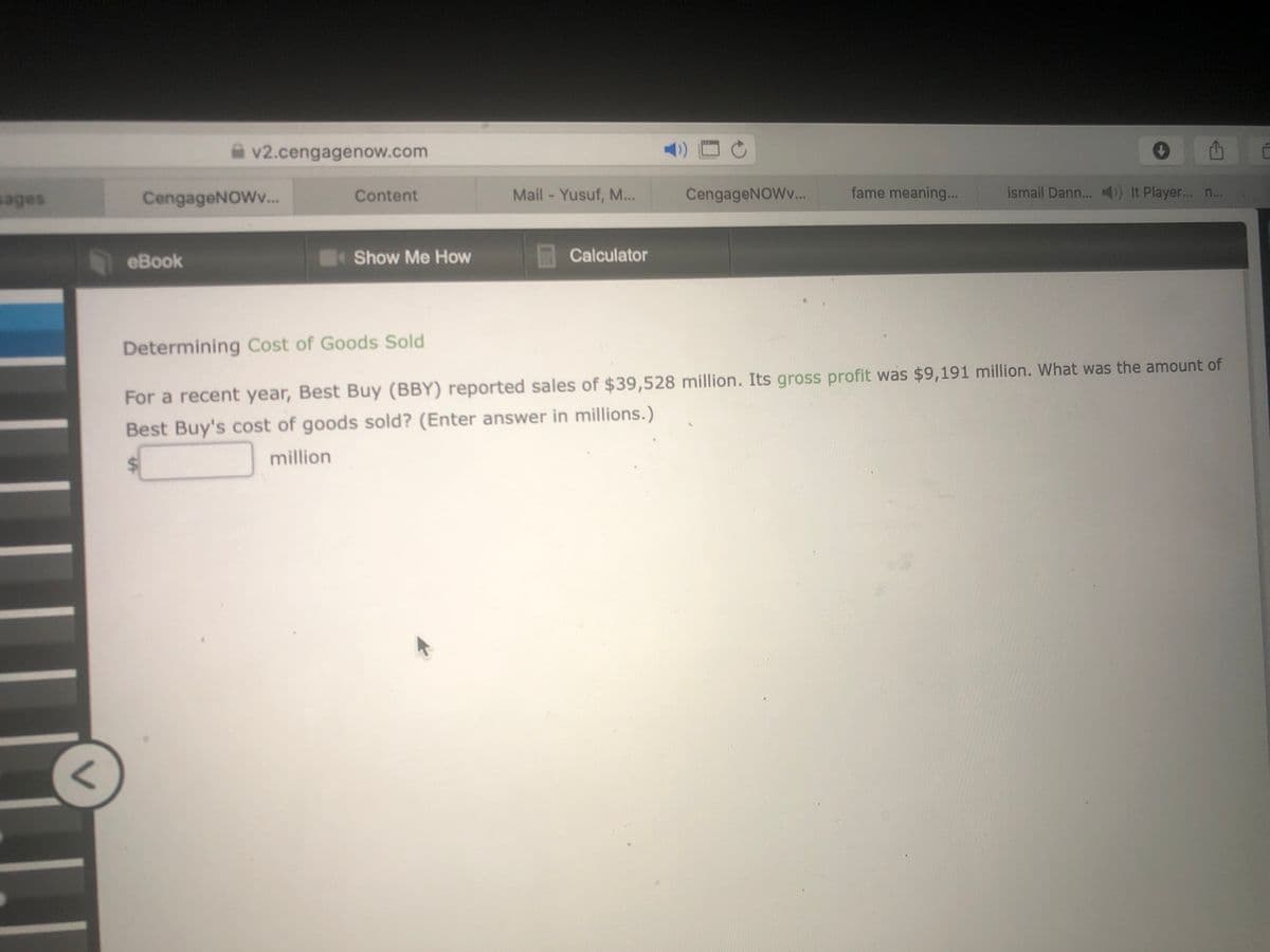 v2.cengagenow.com
sages
CengageNOWv.
Content
Mail - Yusuf, M...
CengageNOWv...
fame meaning...
ismail Dann...
It Player... n.
eBook
Show Me How
Calculator
Determining Cost of Goods Sold
For a recent year, Best Buy (BBY) reported sales of $39,528 million. Its gross profit was $9,191 million. What was the amount of
Best Buy's cost of goods sold? (Enter answer in millions.)
million
%24

