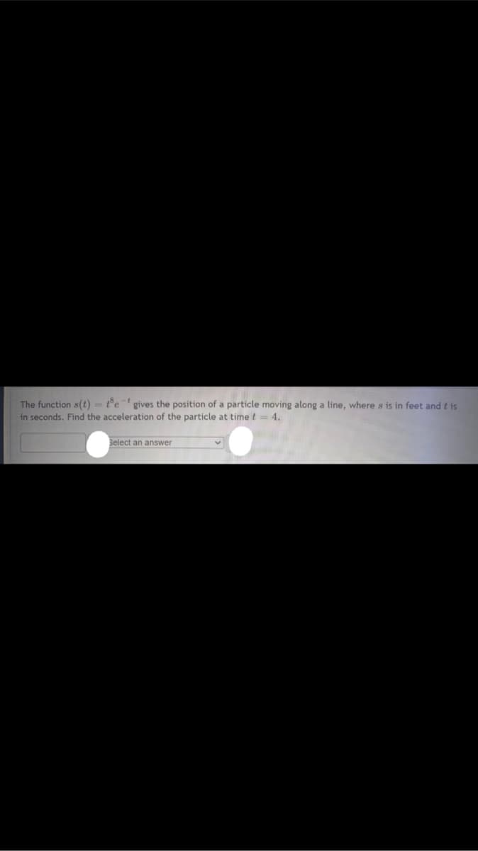 -t
The function s(t) = te gives the position of a particle moving along a line, where s is in feet and t is
in seconds. Find the acceleration of the particle at time t = 4.
Select an answer
v