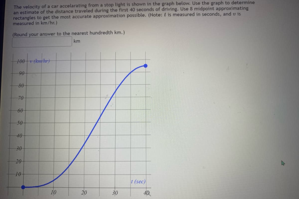 The velocity of a car accelarating from a stop light is shown in the graph below. Use the graph to determine
an estimate of the distance traveled during the first 40 seconds of driving. Use 8 midpoint approximating
rectangles to get the most accurate approximation possible. (Note: t is measured in seconds, and vis
measured in km/hr.)
(Round your answer to the nearest hundredth km.)
km
100v (km/hr)
90
80
70
60
50
40
30
20
10
20
30
t (sec)
40