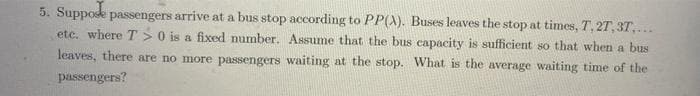 5. Suppose passengers arrive at a bus stop according to PP(A). Buses leaves the stop at times, T, 27, 3T,...
etc. where T > 0 is a fixed number. Assume that the bus capacity is sufficient so that when a bus
leaves, there are no more passengers waiting at the stop. What is the average waiting time of the
passengers?
