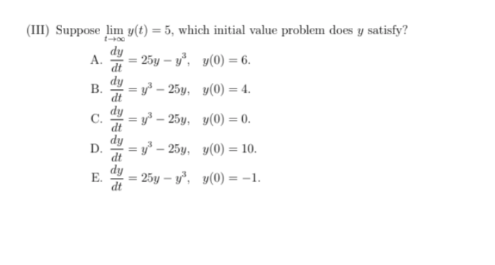 (III) Suppose lim y(t) = 5, which initial value problem does y satisfy?
dy
А.
25y – y°, y(0) = 6.
dt
dy
В.
= y3 – 25y, y(0) = 4.
dt
dy
С.
= y³ – 25y, y(0) = 0.
dt
dy
D.
3D у- 25у, у(0) — 10.
dt
dy
Е.
25y – y°, y(0) = -1.
