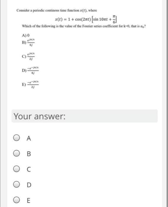 Consider a periodic continous time function x(t), where
x(t) = 1 + cos(2nt) [sin 10nt +
Which of the following is the value of the Fourier series coefficient for k-0, that is an?
A) 0
p/8/6
-/9/6
Your answer:
OA
B
Ос
D
Ο Ε