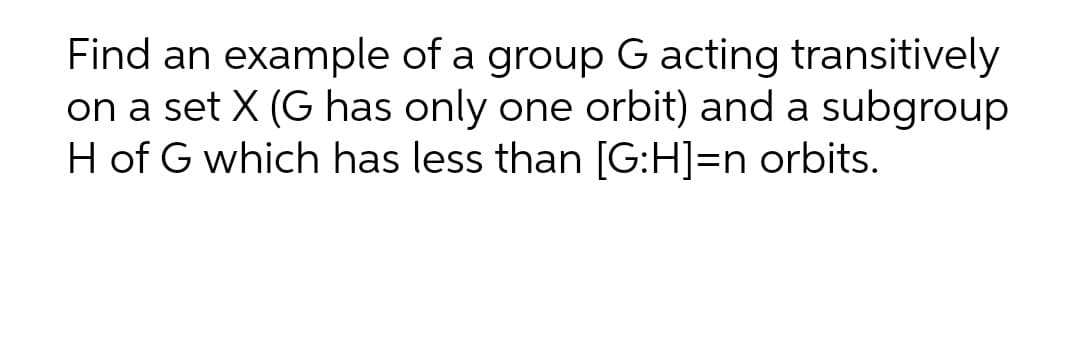 Find an example of a group G acting transitively
on a set X (G has only one orbit) and a subgroup
H of G which has less than [G:H]=n orbits.