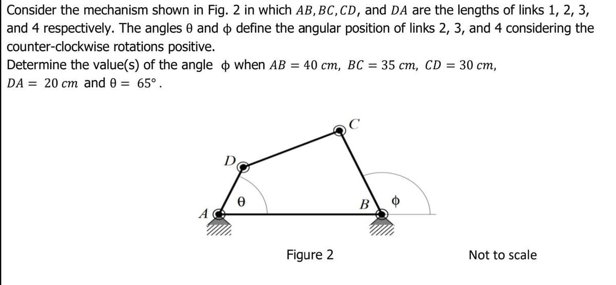 Consider the mechanism shown in Fig. 2 in which AB, BC, CD, and DA are the lengths of links 1, 2, 3,
and 4 respectively. The angles 0 and o define the angular position of links 2, 3, and 4 considering the
counter-clockwise rotations positive.
Determine the value(s) of the angle o when AB
DA = 20 cm and 0 = 65°.
40 ст, ВС 3 35 ст, CD %3 30 ст,
%3D
D
В
A
Figure 2
Not to scale
