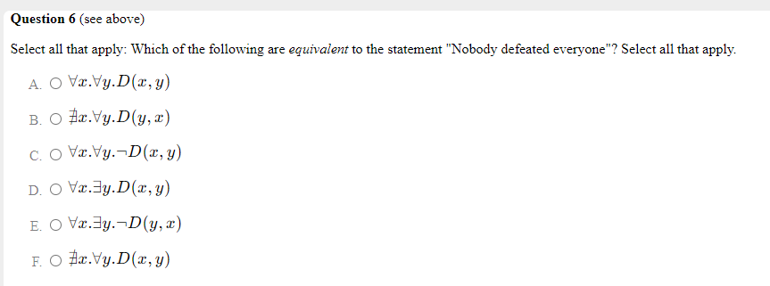 Question 6 (see above)
Select all that apply: Which of the following are equivalent to the statement "Nobody defeated everyone"? Select all that apply.
A. O Væ.Vy.D(x, y)
B. O Hr.Vy.D(y, x)
C. O Væ.Vy.¬D(x, y)
D. O Væ.Jy.D(x, y)
E. O Væ.3y.¬D(y, x)
F. O Hæ.Vy.D(x, y)
