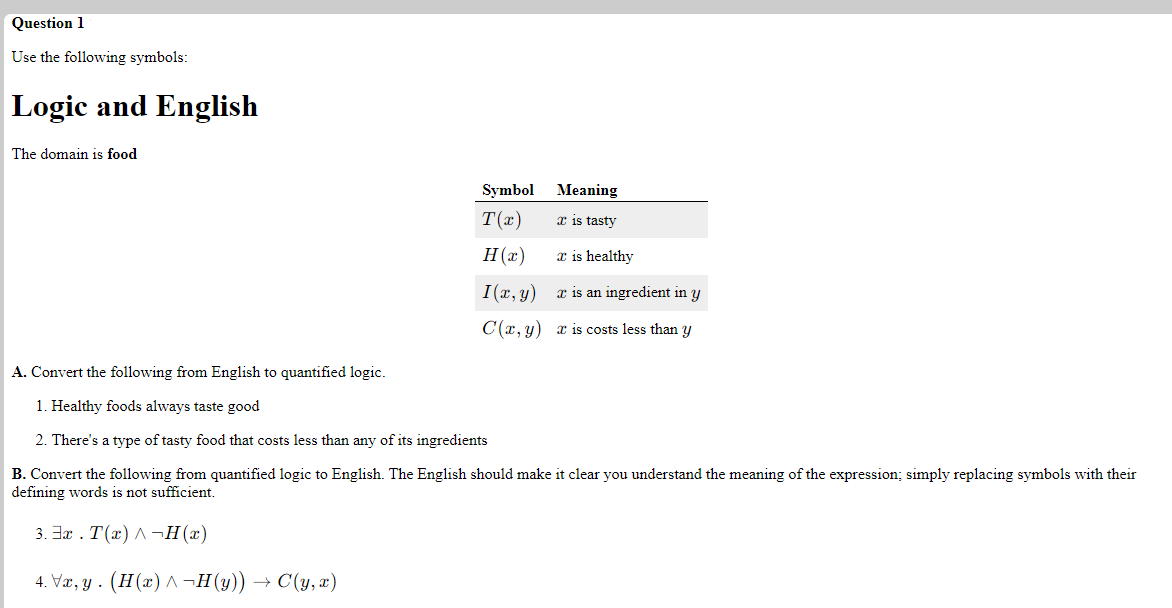 Question 1
Use the following symbols:
Logic and English
The domain is food
Symbol
Meaning
T(x)
x is tasty
H (x)
x is healthy
I(r, y)
x is an ingredient in y
C(x, y) x is costs less than y
A. Convert the following from English to quantified logic.
1. Healthy foods always taste good
2. There's a type of tasty food that costs less than any of its ingredients
B. Convert the following from quantified logic to English. The English should make it clear you understand the meaning of the expression; simply replacing symbols with their
defining words is not sufficient.
3. Ja . T(x) A¬H(x)
4. Væ, y . (H(x) ^ ¬H(y)) → C(y, æ)
