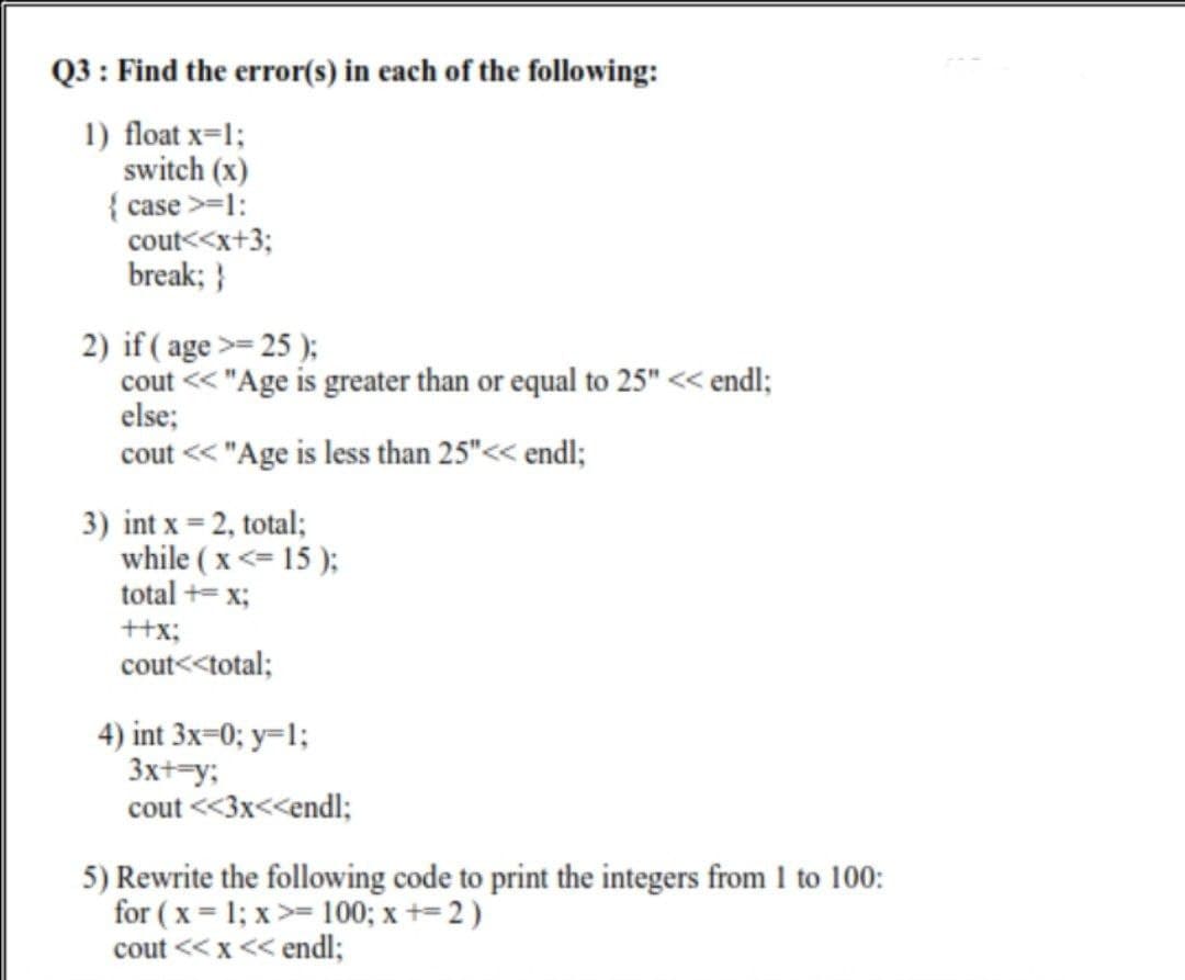 Q3 : Find the error(s) in each of the following:
1) float x=1;
switch (x)
{ case >=1:
cout<<x+3;
break; }
2) if ( age >= 25 );
cout << "Age is greater than or equal to 25" << endl;
else;
cout << "Age is less than 25"<< endl;
3) int x = 2, total;
while ( x <= 15 );
total += x;
++x;
cout<<total;
4) int 3x=0; y=1;
3x+=y;
cout <<3x<<endl;
5) Rewrite the following code to print the integers from 1 to 100:
for ( x = 1; x >= 100; x += 2 )
cout << x << endl;
